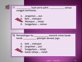 21/03/2019Lyn6764 39
77. ____________ buah peria pahit, ____________ zatnya
sungguh berkhasiat.
A. Jangankan … pun
B. Baik … mahupun
C. Walaupun … tetapi
D. Sungguhpun … namun
78. Pertandingan itu ____________ menarik minat kanak-
kanak ___________ golongan dewasa juga.
A. baik … mahupun
B. jangankan … pun
C. Sungguhpun … tetapi
D. bukan sahaja … malah
 