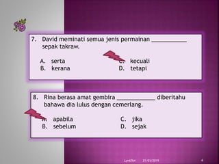 21/03/2019Lyn6764 4
7. David meminati semua jenis permainan ___________
sepak takraw.
A. serta C. kecuali
B. kerana D. tetapi
8. Rina berasa amat gembira ____________ diberitahu
bahawa dia lulus dengan cemerlang.
A. apabila C. jika
B. sebelum D. sejak
 