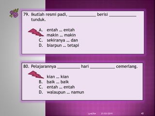 21/03/2019Lyn6764 40
79. Ikutlah resmi padi, ____________ berisi ____________
tunduk.
A. entah … entah
B. makin … makin
C. sekiranya … dan
D. biarpun … tetapi
80. Pelajarannya __________ hari ___________ cemerlang.
A. kian … kian
B. baik … baik
C. entah … entah
D. walaupun … namun
 