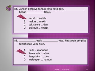 21/03/2019Lyn6764 41
81. Jangan percaya sangat kata-kata Zali, ______________
benar ____________ tidak.
A. entah … entah
B. makin … makin
C. sekiranya … dan
D. biarpun … tetapi
82. ____________ esok ___________ lusa, kita akan pergi ke
rumah Mak Lang Kiah.
A. Baik … mahupun
B. Sama ada … atau
C. Jangankan … pun
D. Walaupun … namun
 