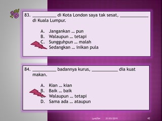 21/03/2019Lyn6764 42
83. __________ di Kota London saya tak sesat, ____________
di Kuala Lumpur.
A. Jangankan … pun
B. Walaupun … tetapi
C. Sungguhpun … malah
D. Sedangkan … inikan pula
84. __________ badannya kurus, ___________ dia kuat
makan.
A. Kian … kian
B. Baik … baik
C. Walaupun … tetapi
D. Sama ada … ataupun
 
