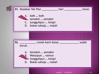21/03/2019Lyn6764 43
85. Keadaan Tok Pian ___________ hari ____________ tenat.
A. baik … baik
B. semakin … semakin
C. sungguhpun … tetapi
D. bukan sahaja … malah
86. ___________ rumah kami besar, _____________ sudah
buruk.
A. Semakin … semakin
B. Walaupun … namun
C. Sungguhpun … tetapi
D. Bukan sahaja … malah
 