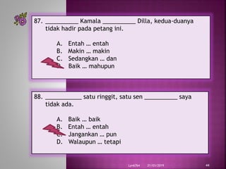 21/03/2019Lyn6764 44
87. __________ Kamala __________ Dilla, kedua-duanya
tidak hadir pada petang ini.
A. Entah … entah
B. Makin … makin
C. Sedangkan … dan
D. Baik … mahupun
88. ___________ satu ringgit, satu sen __________ saya
tidak ada.
A. Baik … baik
B. Entah … entah
C. Jangankan … pun
D. Walaupun … tetapi
 