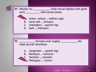 21/03/2019Lyn6764 45
89. Pakaian itu ____________ tidak sesuai dipakai oleh gadis
sunti __________ oleh kanak-kanak.
A. bukan sahaja … bahkan juga
B. sama ada … ataupun
C. sedangkan … apatah lagi
D. baik … mahupun
90. ___________ Nirmala anak angkat, ___________ dia
tidak pernah disisihkan.
A. Jangankan … apatah lagi
B. Meskipun … lantaran
C. Semakin … semakin
D. Walaupun … namun
 