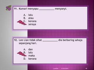 21/03/2019Lyn6764 46
91. Kumari menyapu ___________ menyanyi.
A. lalu
B. atau
C. kerana
D. seraya
92. Lee Lian tidak sihat ___________ dia berbaring sahaja
sepanjang hari.
A. dan
B. lalu
C. maka
D. kerana
 