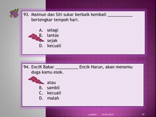 21/03/2019Lyn6764 47
93. Maimun dan Siti sukar berbaik kembali ___________
bertengkar tempoh hari.
A. selagi
B. lantas
C. sejak
D. kecuali
94. EnciK Bakar __________ Encik Harun, akan menemu
duga kamu esok.
A. atau
B. sambil
C. kecuali
D. malah
 