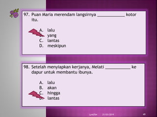 21/03/2019Lyn6764 49
97. Puan Maria merendam langsirnya ____________ kotor
itu.
A. lalu
B. yang
C. lantas
D. meskipun
98. Setelah menyiapkan kerjanya, Melati ___________ ke
dapur untuk membantu ibunya.
A. lalu
B. akan
C. hingga
D. lantas
 