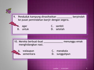 21/03/2019Lyn6764 5
9. Penduduk kampung dinasihatkan ___________ berpindah
ke pusat pemindahan banjir dengan segera.
A. agar C. sambil
B. untuk D. setelah
10. Mereka berbual-bual ______________ menunggu emak
menghidangkan nasi.
A. walaupun C. manakala
B. sementara D. sungguhpun
 