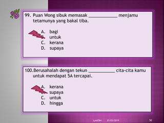 21/03/2019Lyn6764 50
99. Puan Wong sibuk memasak ____________ menjamu
tetamunya yang bakal tiba.
A. bagi
B. untuk
C. kerana
D. supaya
100.Berusahalah dengan tekun ___________ cita-cita kamu
untuk mendapat 5A tercapai.
A. kerana
B. supaya
C. untuk
D. hingga
 