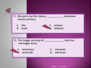 21/03/2019Lyn6764 6
11. Kita perlu berfikir dahulu ____________ melakukan
sesuatu perkara.
A. jika C. selepas
B. sejak D. Sebelum
12. Dia tinggal seorang diri ______________ isterinya
meninggal dunia.
A. sementara C. manakala
B. semenjak D. sekiranya
 