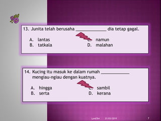 21/03/2019Lyn6764 7
13. Junita telah berusaha _____________ dia tetap gagal.
A. lantas C. namun
B. tatkala D. malahan
14. Kucing itu masuk ke dalam rumah ____________
mengiau-ngiau dengan kuatnya.
A. hingga C. sambil
B. serta D. kerana
 
