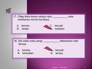 21/03/2019Lyn6764 9
17. Cikgu Mala bukan sahaja rajin ___________ suka
membantu murid-muridnya.
A. kerana C. kecuali
B. tetapi D. malahan
18. Dia tidak mahu pergi ____________ dibenarkan oleh
ibunya.
A. kerana C. kecuali
B. kemudian D. seraya
 