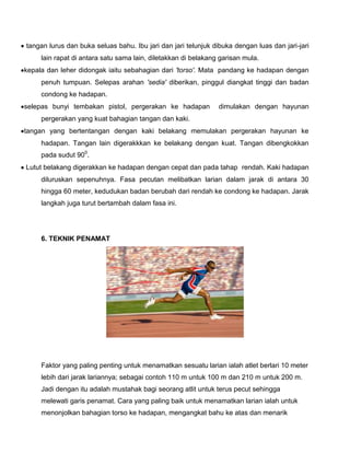 tangan lurus dan buka seluas bahu. Ibu jari dan jari telunjuk dibuka dengan luas dan jari-jari
lain rapat di antara satu sama lain, diletakkan di belakang garisan mula.
kepala dan leher didongak iaitu sebahagian dari 'torso'. Mata pandang ke hadapan dengan
penuh tumpuan. Selepas arahan 'sedia' diberikan, pinggul diangkat tinggi dan badan
condong ke hadapan.
selepas bunyi tembakan pistol, pergerakan ke hadapan dimulakan dengan hayunan
pergerakan yang kuat bahagian tangan dan kaki.
tangan yang bertentangan dengan kaki belakang memulakan pergerakan hayunan ke
hadapan. Tangan lain digerakkkan ke belakang dengan kuat. Tangan dibengkokkan
pada sudut 900
.
Lutut belakang digerakkan ke hadapan dengan cepat dan pada tahap rendah. Kaki hadapan
diluruskan sepenuhnya. Fasa pecutan melibatkan larian dalam jarak di antara 30
hingga 60 meter, kedudukan badan berubah dari rendah ke condong ke hadapan. Jarak
langkah juga turut bertambah dalam fasa ini.
6. TEKNIK PENAMAT
Faktor yang paling penting untuk menamatkan sesuatu larian ialah atlet berlari 10 meter
lebih dari jarak lariannya; sebagai contoh 110 m untuk 100 m dan 210 m untuk 200 m.
Jadi dengan itu adalah mustahak bagi seorang atlit untuk terus pecut sehingga
melewati garis penamat. Cara yang paling baik untuk menamatkan larian ialah untuk
menonjolkan bahagian torso ke hadapan, mengangkat bahu ke atas dan menarik
 