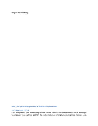 tangan ke belakang.
http://laripecut.blogspot.com/p/latihan-lari-pecut.html
LATIHAN LARI PECUT
Kita mengetahui dan merancang latihan secara saintifik dan bersistematik untuk mencapai
kecergasan yang optima. Latihan itu perlu dijalankan mengikut prinsip-prinsip latihan serta
 