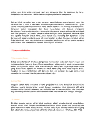 disiplin yang tinggi untuk mencapai hasil yang sempurna. Oleh itu, seseorang itu harus
mengetahui dan mendalami kaedah-kaedah dan jenis-jenis latihan yang sesuai.
Latihan fizikal merupakan satu proses senaman yang dilakukan secara berulang ulang dan
beransur maju di mana ia melibatkan unsur-unsur pembelajaran dan penyesuaian diri. Tujuan
utama seseorang atlit menjalani latihan fizikal adalah membaiki dan meningkatkan komponen-
komponen dalam kecergasan dan dapat mengelakkan diri daripada mengalami
kecederaan.Peluang untuk tercedera hanya dapat dikurangkan apabila atlit memiliki koordinasi
otot saraf yang baik, otot rangka yang kuat serta imbangan badan yang stabil dan tidak cepat
lesu apabila menjalani aktiviti fizikal.Latihan fizikal yang dirancang dan dijalankan secara
bersistematik dapat membantu para atlit meningkatkan prestasi. Semasa menjalani latihan
fizikal ini atlit-atlit harus mengetahui secara mendalam prinsip-prinsip latihan supaya apa yang
dilaksanakan nanti berkesan dan memberi manfaat pada diri sendiri.
Prinsip-prinsip Latihan
1.Memanaskan badan
Setiap latihan hendaklah dimulakan dengan sesi memanaskan badan dan diakhiri dengan sesi
melegakan badan(warming down). Memanaskan badan adalah penting untuk merangsangkan
sistem fisiologi badan supaya dapat adaptasi dengan peningkatan fungsi-fungsi metabolisme
yang akan berlaku apabila atlit melakukan aktiviti fizikal yang lebih berat daripada biasa.
Adaptasi ini akan membolehkan atlit bersedia dari segi psikologi dan juga penting bagi
mengelak dan mengurangkan berlakunya kecederaan otot.
2.Ansur Maju
Program latihan fizikal hendaklah bersifat progresif.Beban kerja hendaklah bertambah.Ini
dilakukan secara beransur-ansur sesuai dengan pencapaian fisikal seseorang atlit yang
menjalani latihan.Jurulatih pula perlu mengetahui bahawa jangka masa latihan yang diperlukan
bagi seseorang atlit untuk berada dalam keadaan fizikal yang terbaik ialah 6 hingga 8 minggu.
3. Intensiti
Di dalam sesuatu program latihan fizikal penekanan adalah terhadap intensiti beban latihan.
Intensiti latihan diberi dengan mempertingkatkan tempo latihan supaya atlit bekerja di atas
paras kemampuan fizikal masing-masing. Petunjuk paling nyata terhadap intensiti latihan yang
baik adalah atlit mencapai kadar nadi latihan ke tahap sub maksimum. (70% higga 80% KNL).
 