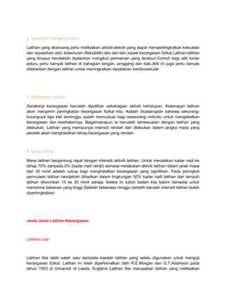 4. Spesifisiti (Pengkhususan)
Latihan yang dirancang perlu melibatkan aktiviti-aktiviti yang dapat mempertingkatkan kekuatan
dan dayatahan otot, kelenturan (fleksibiliti) dan lain-lain aspek kecergasan fizikal.Latihan-latihan
yang khusus hendaklah dijalankan mengikut permainan yang diceburi.Contoh bagi atlit lontar
peluru perlu banyak latihan di bahagian tangan, pinggang dan kaki.Atlit ini juga perlu banyak
ditekankan dengan latihan untuk meningkatkan dayatahan kardiovaskular.
5. Kekerapan Latihan
Gerakerja kecergasan haruslah dijadikan sebahagian aktiviti kehidupan. Kekerapan latihan
akan menjamin peningkatan kecergasan fizikal kita. Adalah dicadangkan bahawa sekurang-
kurangnya tiga kali seminggu sudah mencukupi bagi seseorang individu untuk mengekalkan
kecergasan dan kesihatannya. Bagaimanapun ia haruslah bersesuaian dengan latihan yang
dilakukan. Latihan yang mempunyai intensiti rendah dan dilakukan dalam jangka masa yang
pendek akan menghasilkan tahap kecergasan yang rendah.
6. Masa latihan
Masa latihan bergantung rapat dengan intensiti aktiviti latihan. Untuk menaikkan kadar nadi ke
tahap 75% daripada 0% (kadar nadi rehat) semasa melakukan aktiviti latihan dalam jarak masa
dari 30 minit adalah cukup bagi menghasilkan kecergasan yang signifikan. Pada peringkat
permulaan latihan hendaklah dihadkan dalam lingkungan 50% kadar nadi latihan dan tempuh
latihan diturunkan 15 ke 20 minit sahaja. Ketika ini tubuh badan kita belum bersedia untuk
menerima bebanan yang tinggi.Setelah beberapa minggu berlatih barulah intensiti latihan boleh
dipertingkatkan.
Jenis-Jenis Latihan Kecergasan
Latihan Litar
Latihan litar ialah salah satu daripada kaedah latihan yang selalu digunakan untuk menguji
kecergasan fizikal. Latihan ini telah diperkenalkan oleh R.E.Morgan dan G.T.Adamson pada
tahun 1953 di Universiti of Leeds, England..Latihan litar merupakan latihan yang melibatkan
 