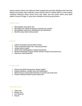 stesyen-stesyen tertentu dan dilakukan dalam jangkamasa yang telah ditetapkan.Satu litar telah
dilakukan jika pelaku telah melakukan semua aktiviti.Latihan ini adalah latihan di mana peserta
melakukan beberapa aktiviti secara bersiri atau dalam satu litar.Jumlah aktiviti yang dipilih
adalah di antara 8 hingga 12 yang mana melibatkan otot-otot yang berlainan.
Objektif latihan
Meningkatkan daya tahan otot
Meningkat dan melatih keupayaan anaerobik dan aerobik.
Meningkatkan kederasan, ketangkasan dan kelembutan
Membina daya tahan kardiovascular
Rasional
Latihan berasaskan prinsip lebihan beban
Tidak memerlukan alatan dan ruang yang banyak
Jangka latihan singkat
Aktiviti boleh dipelbagaikan mengikut kesesuaian
Memberi kebebasan kepada individu berlatih mengikut kemampuannya
Keputusan cepat diperolehi.
Prinsip Latihan
Aktiviti yang dipilih bersesuaian dengan objektif
Kaedah perlakuan mestilah betul dan diselaraskan
Aktiviti disusun supaya tidak bebankan kumpulan otot yang sama
Peserta melakukan aktiviti secara berterusan
Aktiviti latihan litar
Tekan tubi
Bangun tubi
Lari ulang alik
Burpee
 