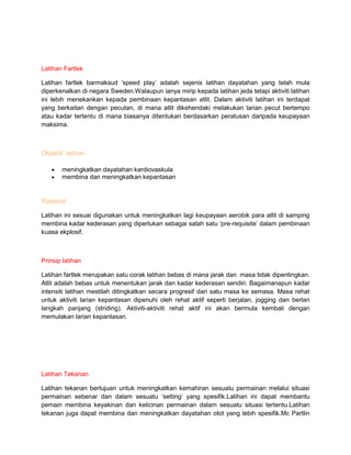 Latihan Fartlek
Latihan fartlek barmaksud „speed play‟ adalah sejenis latihan dayatahan yang telah mula
diperkenalkan di negara Sweden.Walaupun ianya mirip kepada latihan jeda tetapi aktiviti latihan
ini lebih menekankan kepada pembinaan kepantasan atlit. Dalam aktiviti latihan ini terdapat
yang berkaitan dengan pecutan, di mana atlit dikehendaki melakukan larian pecut bertempo
atau kadar tertentu di mana biasanya ditentukan berdasarkan peratusan daripada keupayaan
maksima.
Objektif latihan
meningkatkan dayatahan kardiovaskula
membina dan meningkatkan kepantasan
Rasional
Latihan ini sesuai digunakan untuk meningkatkan lagi keupayaan aerobik para atlit di samping
membina kadar kederasan yang diperlukan sebagai salah satu „pre-requisite‟ dalam pembinaan
kuasa ekplosif.
Prinsip latihan
Latihan fartlek merupakan satu corak latihan bebas di mana jarak dan masa tidak dipentingkan.
Atlit adalah bebas untuk menentukan jarak dan kadar kederasan sendiri. Bagaimanapun kadar
intensiti latihan mestilah ditingkatkan secara progresif dari satu masa ke semasa. Masa rehat
untuk aktiviti larian kepantasan dipenuhi oleh rehat aktif seperti berjalan, jogging dan berlari
langkah panjang (striding). Aktiviti-aktiviti rehat aktif ini akan bermula kembali dengan
memulakan larian kepantasan.
Latihan Tekanan
Latihan tekanan bertujuan untuk meningkatkan kemahiran sesuatu permainan melalui situasi
permainan sebenar dan dalam sesuatu „setting‟ yang spesifik.Latihan ini dapat membantu
pemain membina keyakinan dan kelicinan permainan dalam sesuatu situasi tertentu.Latihan
tekanan juga dapat membina dan meningkatkan dayatahan otot yang lebih spesifik.Mc Partlin
 