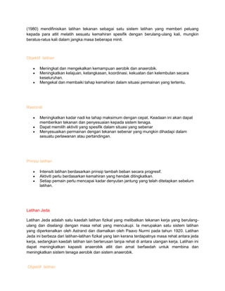 (1980) mendifinisikan latihan tekanan sebagai satu sistem latihan yang memberi peluang
kepada para atlit melatih sesuatu kemahiran spesifik dengan berulang-ulang kali, mungkin
beratus-ratus kali dalam jangka masa beberapa minit.
Objektif latihan
Meningkat dan mengekalkan kemampuan aerobik dan anaerobik.
Meningkatkan kelajuan, ketangkasan, koordinasi, kekuatan dan kelembutan secara
keseluruhan.
Mengekal dan membaiki tahap kemahiran dalam situasi permainan yang tertentu.
Rasional
Meningkatkan kadar nadi ke tahap maksimum dengan cepat. Keadaan ini akan dapat
memberikan tekanan dan penyesuaian kepada sistem tenaga.
Dapat memilih aktiviti yang spesifik dalam situasi yang sebenar
Menyesuaikan permainan dengan tekanan sebenar yang mungkin dihadapi dalam
sesuatu perlawanan atau pertandingan.
Prinsip latihan
Intensiti latihan berdasarkan prinsip tambah beban secara progresif.
Aktiviti perlu berdasarkan kemahiran yang hendak ditingkatkan.
Setiap pemain perlu mencapai kadar denyutan jantung yang telah ditetapkan sebelum
latihan.
Latihan Jeda
Latihan Jeda adalah satu kaedah latihan fizikal yang melibatkan tekanan kerja yang berulang-
ulang dan diselangi dengan masa rehat yang mencukupi. Ia merupakan satu sistem latihan
yang diperkenalkan oleh Astrand dan diamalkan oleh Paavo Nurmi pada tahun 1920. Latihan
Jeda ini berbeza dari latihan-latihan fizikal yang lain kerana terdapatnya masa rehat antara jeda
kerja, sedangkan kaedah latihan lain berterusan tanpa rehat di antara ulangan kerja. Latihan ini
dapat meningkatkan kapasiti anaerobik atlit dan amat berfaedah untuk membina dan
meningkatkan sistem tenaga aerobik dan sistem anaerobik.
Objektif latihan
 