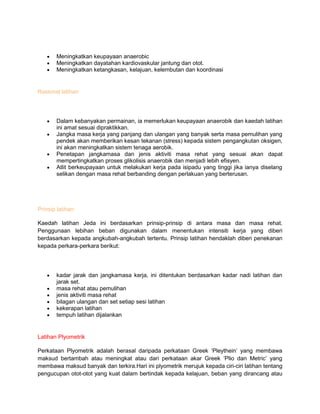 Meningkatkan keupayaan anaerobic
Meningkatkan dayatahan kardiovaskular jantung dan otot.
Meningkatkan ketangkasan, kelajuan, kelembutan dan koordinasi
Rasional latihan
Dalam kebanyakan permainan, ia memerlukan keupayaan anaerobik dan kaedah latihan
ini amat sesuai dipraktikkan.
Jangka masa kerja yang panjang dan ulangan yang banyak serta masa pemulihan yang
pendek akan memberikan kesan tekanan (stress) kepada sistem pengangkutan oksigen,
ini akan meningkatkan sistem tenaga aerobik.
Penetapan jangkamasa dan jenis aktiviti masa rehat yang sesuai akan dapat
mempertingkatkan proses glikolisis anaerobik dan menjadi lebih efisyen.
Atlit berkeupayaan untuk melakukan kerja pada isipadu yang tinggi jika ianya diselang
selikan dengan masa rehat berbanding dengan perlakuan yang berterusan.
Prinsip latihan
Kaedah latihan Jeda ini berdasarkan prinsip-prinsip di antara masa dan masa rehat.
Penggunaan lebihan beban digunakan dalam menentukan intensiti kerja yang diberi
berdasarkan kepada angkubah-angkubah tertentu. Prinsip latihan hendaklah diberi penekanan
kepada perkara-perkara berikut:
kadar jarak dan jangkamasa kerja, ini ditentukan berdasarkan kadar nadi latihan dan
jarak set.
masa rehat atau pemulihan
jenis aktiviti masa rehat
bilagan ulangan dan set setiap sesi latihan
kekerapan latihan
tempuh latihan dijalankan
Latihan Plyometrik
Perkataan Plyometrik adalah berasal daripada perkataan Greek „Pleythein‟ yang membawa
maksud bertambah atau meningkat atau dari perkataan akar Greek „Plio dan Metric‟ yang
membawa maksud banyak dan terkira.Hari ini plyometrik merujuk kepada ciri-ciri latihan tentang
pengucupan otot-otot yang kuat dalam bertindak kepada kelajuan, beban yang dirancang atau
 