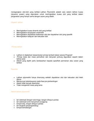 meregangkan otot-otot yang terlibat. Latihan Plyometrik adalah satu sistem latihan kuasa
(dynamic power) yang digunakan untuk meningkatkan kuasa otot yang terlibat dalam
pergerakan yang hampir sama dengan acara yang dilatih.
Objektif latihan
Meningkatkan kuasa dinamik otot yang terlibat
Meningkatkan keupayaan anaerobik
Meningkatkan dayatahan kederasan otot dan dayatahan otot yang spesifik
Meningkatkan kelajuan dan kekuatan otot
Prinsip latihan
Latihan ini dijalankan berpandukan prinsip tambah beban secara Progresif
Prinsip kerja dan masa pemulihan dan denyutan jantung digunakan seperti dalam
latihan jeda
Aktiviti yang dipilih perlu berdasarkan kepada spesifisiti permainan atau sukan yang
terlibat
Rasional
Latihan plyometrik hanya dirancang setelah dayatahan otot dan kekuatan otot telah
dibina
Mempunyai keberkesanan pada fasa pra pertandingan
Alatan tidak banyak diperlukan
Tidak mengambil masa yang lama
Aktiviti latihan plyometrik
lari setempat dengan lutut tinggi, tangan dihayun pantas
lari setempat tumit menyentuh punggung
lompat skip, tangan dihayun pantas
lari langkah panjang(striding)
lompat berhalangan
 