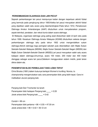 PERKEMBANGAN OLAHRAGA DAN LARI PECUT
Sejarah perkembangan lari pecut mempunyai kaitan dengan keperluan aktiviti fizikal
yang bermula pada penghujung tahun 1800.Ketika lari pecut merupakan aktiviti fizikal
yang dijadikan salah satu acara yang dipertandingkan.Pada tahun 1912, Persekutuan
Olahraga Amatur Antarabangsa (IAAF) ditubuhkan untuk menyelaraskan program,
aspek teknikal, peralatan, dan rekod dunia dalam acara olahraga.
Di Malaysia, organisasi olahraga yang paling awal ditubuhkan ialah di Ipoh iaitu pada
tahun 1906. Kesatuan Olahraga Amatur Malaysia (KOAM) ditubuhkan selaras dengan
perkembangan olahraga iaitu pada tahun 1952 untuk mengendalikan sukan
olahraga.Aktiviti olahraga bagi peringkat sekolah pula dikendalikan oleh Majlis Sukan
Sekolah-Sekolah Malaysia (MSSM), Majlis Sukan Sekolah-Sekolah Negeri (MSSN) dan
Majlis Sukan Sekolah-Sekolah Daerah (MSSD).Lari pecut merupakan salah satu acara
balapan dalam olahraga.Umumnya, acara 100 meter, 200 meter dan 400 meter
dianggap sebagai acara lari pecut.Sebelum menggunakan sistem metrik, jarak larian
dikira dalam ela.
PENEMPATAN BLOK PERMULAAN YANG LEBIH TEPAT
Chris Brooks (1981) dalam bukunya bertajuk Women‟s hurdling: Novice, to
championship mengemukakan satu cara penempatan blok yang Iebih tepat. Cara ini
melibatkan ukuran panjang kaki.
Panjang kaki Dari Trochanter ke tanah
Penempatan blok hadapan Panjang kaki ____ × 0.55
Jarak antara blok Panjang kaki ____ × 0.42
Contoh = 86 cm
Penempatan blok pertama = 86 × 0.55 = 47.30 cm
Jarak antara blok = 86 × 0.42 = 36.12 cm
 