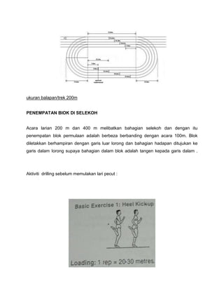 ukuran balapan/trek 200m
PENEMPATAN BIOK DI SELEKOH
Acara larian 200 m dan 400 m melibatkan bahagian selekoh dan dengan itu
penempatan blok permulaan adalah berbeza berbanding dengan acara 100m. Blok
diletakkan berhampiran dengan garis luar lorong dan bahagian hadapan ditujukan ke
garis dalam Iorong supaya bahagian dalam blok adalah tangen kepada garis dalam .
Aktiviti drilling sebelum memulakan lari pecut :
 