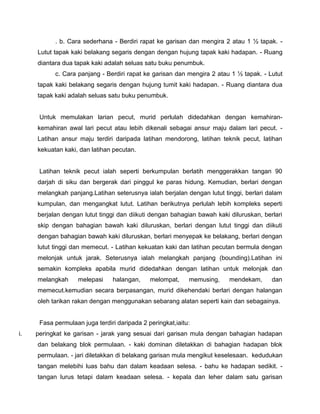 . b. Cara sederhana - Berdiri rapat ke garisan dan mengira 2 atau 1 ½ tapak. -
Lutut tapak kaki belakang segaris dengan dengan hujung tapak kaki hadapan. - Ruang
diantara dua tapak kaki adalah seluas satu buku penumbuk.
c. Cara panjang - Berdiri rapat ke garisan dan mengira 2 atau 1 ½ tapak. - Lutut
tapak kaki belakang segaris dengan hujung tumit kaki hadapan. - Ruang diantara dua
tapak kaki adalah seluas satu buku penumbuk.
Untuk memulakan larian pecut, murid perlulah didedahkan dengan kemahiran-
kemahiran awal lari pecut atau lebih dikenali sebagai ansur maju dalam lari pecut. -
Latihan ansur maju terdiri daripada latihan mendorong, latihan teknik pecut, latihan
kekuatan kaki, dan latihan pecutan.
Latihan teknik pecut ialah seperti berkumpulan berlatih menggerakkan tangan 90
darjah di siku dan bergerak dari pinggul ke paras hidung. Kemudian, berlari dengan
melangkah panjang.Latihan seterusnya ialah berjalan dengan lutut tinggi, berlari dalam
kumpulan, dan mengangkat lutut. Latihan berikutnya perlulah lebih kompleks seperti
berjalan dengan lutut tinggi dan diikuti dengan bahagian bawah kaki diluruskan, berlari
skip dengan bahagian bawah kaki diluruskan, berlari dengan lutut tinggi dan diikuti
dengan bahagian bawah kaki diluruskan, berlari menyepak ke belakang, berlari dengan
lutut tinggi dan memecut. - Latihan kekuatan kaki dan latihan pecutan bermula dengan
melonjak untuk jarak. Seterusnya ialah melangkah panjang (bounding).Latihan ini
semakin kompleks apabila murid didedahkan dengan latihan untuk melonjak dan
melangkah melepasi halangan, melompat, memusing, mendekam, dan
memecut.kemudian secara berpasangan, murid dikehendaki berlari dengan halangan
oleh tarikan rakan dengan menggunakan sebarang alatan seperti kain dan sebagainya.
Fasa permulaan juga terdiri daripada 2 peringkat,iaitu:
i. peringkat ke garisan - jarak yang sesuai dari garisan mula dengan bahagian hadapan
dan belakang blok permulaan. - kaki dominan diletakkan di bahagian hadapan blok
permulaan. - jari diletakkan di belakang garisan mula mengikut keselesaan. kedudukan
tangan melebihi luas bahu dan dalam keadaan selesa. - bahu ke hadapan sedikit. -
tangan lurus tetapi dalam keadaan selesa. - kepala dan leher dalam satu garisan
 