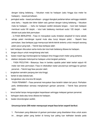 dengan tulang belakang. - fokuskan mata ke hadapan (satu hingga dua meter ke
hadapan). - kawal pernafasan.
ii. peringkat sedia - kawal pernafasan - pinggul diangkat perlahan-lahan sehingga melebihi
aras bahu. - kepala dan leher dalam satu garisan dengan tulang belakang. - fokuskan
mata ke hadapan. . - bahu ke hadapan sedikit daripada tangan. - lutut kaki hadapan
membuat sudut 90 darjah. - lutut kaki belakang membuat sudut 120 darjah. - kaki
ditolak kuat pada blok permulaan
. ii) FASA BERLEPAS - Fasa ini merupakan suatu tindakan eksplosif di mana sebaik
sahaja pelari mendengar isyarat mula atau bunyi letupan pistol. - Seperti fasa
permulaan, fasa berlepas juga mempunyai teknik-teknik tertentu untuk menjadi seorang
pelari pecut yang baik. - Teknik fasa berlepas ialah:
i. kaki hadapan diluruskan serta-merta dan lutut kaki belakang dibawa ke hadapan.
ii. tangan diayun untuk mengimbangi aksi kaki.
iii. badan masih lagi membongkok ke hadapan lima hingga enam meter yang pertama.
iv. elakkan daripada melompat ke hadapan untuk langkah pertama.
. FASA PECUTAN - Biasanya, fasa ini berlaku apabila pelari telah berlari sejauh 40
meter dari blok permulaan. Fasa ini dikekalkan kadar pecutannya sehingga ke garisan
penamat. - Teknik bagi fasa pecutan ialah:
i. langkahan semakin panjang dan lutut tinggi.
ii. berlari di atas bebola kaki.
iii. bengkokkan siku kira-kira 90 darjah.
FASA PENAMAT - Fasa penamat merupakan fasa terakhir dalam lari pecut. Perhatian
perlu dititikberatkan semasa menghampiri garisan penamat. - Teknik fasa penamat
ialah:
i. terus berlari tanpa mengurangkan kepantasan sehingga melepasi garisan penamat.
ii. bahagian dada atau torso dibawa ke hadapan.
iii. badan dicondongkan sedikit.
Umumnya larian 200 meter mempunyai empat fasa larian seperti berikut:
1. Permulaan yang dilakukan di garisan permulaan yang disediakan khas untuk acara
ini , dengan pelari yang berlari di lorong luar paling luar kelihatan berada pada
 