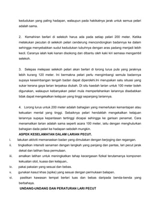 kedudukan yang paling hadapan, walaupun pada hakikatnya jarak untuk semua pelari
adalah sama.
2. Kemahiran berlari di selekoh harus ada pada setiap pelari 200 meter. Ketika
melakukan pecutan di selekoh pelari cenderung mencondongkan badannya ke dalam
sehingga menyebabkan sudut kedudukan tubuhnya dengan aras padang menjadi lebih
kecil. Caranya ialah kaki kanan disokong dan dibantu oleh kaki kiri semasa mengambil
selekoh.
3. Selepas melepasi selekoh pelari akan berlari di lorong lurus pula yang jaraknya
lebih kurang 120 meter. Ini bermakna pelari perlu mengimbangi semula badannya
supaya keseimbangan tengah badan dapat diperolehi.lni merupakan satu situasi yang
sukar kerana gaya larian terpaksa diubah. Di situ kaedah larian untuk 100 meter boleh
digunakan, walaupun kebanyakan pelari mula memperlahankan lariannya disebabkan
tidak dapat mengekalkan kelajuan yang tinggi sepanjang Iariannya.
4. Lorong lurus untuk 200 meter adalah bahagian yang memerlukan kemantapan atau
kekuatan mental yang tinggi. Sebaiknya pelari hendaklah mengekalkan kelajuan
lariannya supaya kepantasan tertinggi dicapai sehingga ke garisan penamat. Cara
menamatkan larian adalah sama seperti acara 100 meter, iaitu dengan menghulurkan
bahagian dada pelari ke hadapan seboleh mungkin.
ASPEK KESELAMATAN DALAM LARIAN PECUT.
i. lakukan aktiviti memanaskan badan yang dimulakan dengan berjoging dan regangan.
ii. tingkatkan intensiti senaman dengan langkah yang panjang dan pantas, lari pecut jarak
dekat dan latihan fasa permulaan.
iii. amalkan latihan untuk meningkatkan tahap kecergasan fizikal terutamanya komponen
kekuatan otot, kuasa dan kelajuan..
iv. pakai pakaian yang sesuai dan bebas.
v. gunakan kasut khas (spike) yang sesuai dengan permukaan balapan.
vi. pastikan kawasan tempat berlari luas dan bebas daripada benda-benda yang
berbahaya.
UNDANG-UNDANG DAN PERATURAN LARI PECUT
 