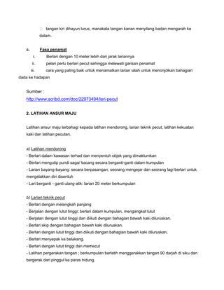  tangan kiri dihayun lurus, manakala tangan kanan menyilang badan mengarah ke
dalam.
c. Fasa penamat
i. Berlari dengan 10 meter lebih dari jarak lariannya
ii. pelari perlu berlari pecut sehingga melewati garisan penamat
iii. cara yang paling baik untuk menamatkan larian ialah untuk menonjolkan bahagian
dada ke hadapan
Sumber :
http://www.scribd.com/doc/22973494/lari-pecut
2. LATIHAN ANSUR MAJU
Latihan ansur maju terbahagi kepada latihan mendorong, larian teknik pecut, latihan kekuatan
kaki dan latihan pecutan.
a) Latihan mendorong
- Berlari dalam kawasan terhad dan menyentuh objek yang dimaklumkan
- Berlari mengutip pundi saga/ kacang secara berganti-ganti dalam kumpulan
- Larian bayang-bayang: secara berpasangan, seorang mengejar dan seorang lagi berlari untuk
mengelakkan diri disentuh
- Lari berganti - ganti ulang-alik: larian 20 meter berkumpulan
b) Larian teknik pecut
- Berlari dengan melangkah panjang
- Berjalan dengan lutut tinggi; berlari dalam kumpulan, mengangkat lutut
- Berjalan dengan lutut tinggi dan diikuti dengan bahagian bawah kaki diluruskan.
- Berlari skip dengan bahagian bawah kaki diluruskan.
- Berlari dengan lutut tinggi dan diikuti dengan bahagian bawah kaki diluruskan.
- Berlari menyepak ke belakang.
- Berlari dengan lutut tinggi dan memecut
- Latihan pergerakan tangan ; berkumpulan berlatih menggerakkan tangan 90 darjah di siku dan
bergerak dari pinggul ke paras hidung.
 