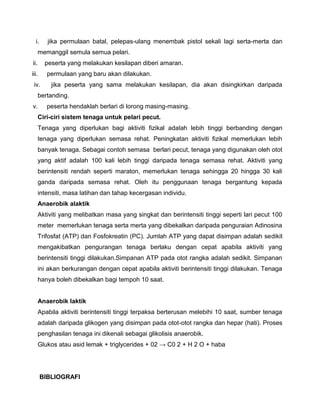 i. jika permulaan batal, pelepas-ulang menembak pistol sekali lagi serta-merta dan
memanggil semula semua pelari.
ii. peserta yang melakukan kesilapan diberi amaran.
iii. permulaan yang baru akan dilakukan.
iv. jika peserta yang sama melakukan kesilapan, dia akan disingkirkan daripada
bertanding.
v. peserta hendaklah berlari di lorong masing-masing.
Ciri-ciri sistem tenaga untuk pelari pecut.
Tenaga yang diperlukan bagi aktiviti fizikal adalah lebih tinggi berbanding dengan
tenaga yang diperlukan semasa rehat. Peningkatan aktiviti fizikal memerlukan lebih
banyak tenaga. Sebagai contoh semasa berlari pecut, tenaga yang digunakan oleh otot
yang aktif adalah 100 kali lebih tinggi daripada tenaga semasa rehat. Aktiviti yang
berintensiti rendah seperti maraton, memerlukan tenaga sehingga 20 hingga 30 kali
ganda daripada semasa rehat. Oleh itu penggunaan tenaga bergantung kepada
intensiti, masa latihan dan tahap kecergasan individu.
Anaerobik alaktik
Aktiviti yang melibatkan masa yang singkat dan berintensiti tinggi seperti lari pecut 100
meter memerlukan tenaga serta merta yang dibekalkan daripada penguraian Adinosina
Trifosfat (ATP) dan Fosfokreatin (PC). Jumlah ATP yang dapat disimpan adalah sedikit
mengakibatkan pengurangan tenaga berlaku dengan cepat apabila aktiviti yang
berintensiti tinggi dilakukan.Simpanan ATP pada otot rangka adalah sedikit. Simpanan
ini akan berkurangan dengan cepat apabila aktiviti berintensiti tinggi dilakukan. Tenaga
hanya boleh dibekalkan bagi tempoh 10 saat.
Anaerobik laktik
Apabila aktiviti berintensiti tinggi terpaksa berterusan melebihi 10 saat, sumber tenaga
adalah daripada glikogen yang disimpan pada otot-otot rangka dan hepar (hati). Proses
penghasilan tenaga ini dikenali sebagai glikolisis anaerobik.
Glukos atau asid lemak + triglycerides + 02 → C0 2 + H 2 O + haba
BIBLIOGRAFI
 