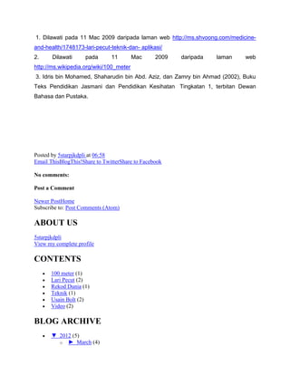 1. Dilawati pada 11 Mac 2009 daripada laman web http://ms.shvoong.com/medicine-
and-health/1748173-lari-pecut-teknik-dan- aplikasi/
2. Dilawati pada 11 Mac 2009 daripada laman web
http://ms.wikipedia.org/wiki/100_meter
3. Idris bin Mohamed, Shaharudin bin Abd. Aziz, dan Zamry bin Ahmad (2002), Buku
Teks Pendidikan Jasmani dan Pendidikan Kesihatan Tingkatan 1, terbitan Dewan
Bahasa dan Pustaka.
Posted by 5starpjkdpli at 06:58
Email ThisBlogThis!Share to TwitterShare to Facebook
No comments:
Post a Comment
Newer PostHome
Subscribe to: Post Comments (Atom)
ABOUT US
5starpjkdpli
View my complete profile
CONTENTS
100 meter (1)
Lari Pecut (2)
Rekod Dunia (1)
Teknik (1)
Usain Bolt (2)
Video (2)
BLOG ARCHIVE
▼ 2012 (5)
o ► March (4)
 