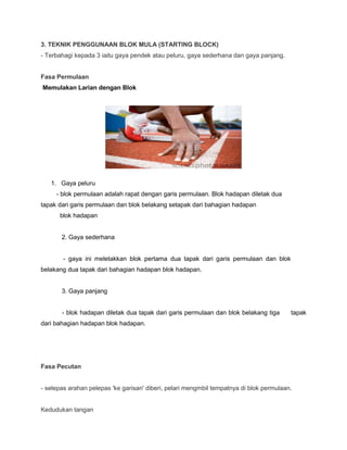 3. TEKNIK PENGGUNAAN BLOK MULA (STARTING BLOCK)
- Terbahagi kepada 3 iaitu gaya pendek atau peluru, gaya sederhana dan gaya panjang.
Fasa Permulaan
Memulakan Larian dengan Blok
1. Gaya peluru
- blok permulaan adalah rapat dengan garis permulaan. Blok hadapan diletak dua
tapak dari garis permulaan dan blok belakang setapak dari bahagian hadapan
blok hadapan
2. Gaya sederhana
- gaya ini meletakkan blok pertama dua tapak dari garis permulaan dan blok
belakang dua tapak dari bahagian hadapan blok hadapan.
3. Gaya panjang
- blok hadapan diletak dua tapak dari garis permulaan dan blok belakang tiga tapak
dari bahagian hadapan blok hadapan.
Fasa Pecutan
- selepas arahan pelepas 'ke garisan' diberi, pelari mengmbil tempatnya di blok permulaan.
Kedudukan tangan
 