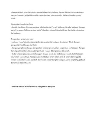 - tangan adalah lurus dan dibuka seluas bidang bahu individu. Ibu jari dan jari penunjuk dibuka
dengan luas dan jari-jari lain adalah rapat di antara satu sama lain, diletak di belakang garis
mula.
Kedudukan kepala dan leher
- kepala dan leher didongak sebagai sebahagian dari 'torso'. Mata pandang ke hadapan dengan
penuh tumpuan. Selepas arahan 'sedia' diberikan, pinggul diangkat tinggi dan badan dicondong
ke hadapan.
Pergerakan tangan dan kaki
- selepas ' bang' atau tembakan pistol, pergerakan ke hadapan dimulakan. Diikuti dengan
pergerakan kuat tangan dan kaki.
- tangan yang bertentangan dengan kaki belakang memulakan pergerakan ke hadapan. Tangan
lain digerakkkan ke belakang dengan kuat. Tangan dibengkokkan 90 darjah.
- Lutut belakang digerakkan ke hadapan dengan cepat dan pada tahap rendah. Kaki hadapan
diluruskan sepenuhnya. Fasa pecutan melibatkan larian dalam jarak di antara 30 hingga 60
meter, kedudukan badan berubah dari rendah ke condong ke hadapan. Jarak langkah juga turut
bertambah dalam fasa ini.
Teknik Kelajuan Maksimum dan Pengekalan Kelajuan
 