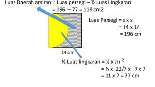 14 cm
Luas Persegi = s x s
= 14 x 14
= 196 cm
½ Luas lingkaran = ½ x 𝜋𝑟2
= ½ x 22/7 x 7 x 7
= 11 x 7 = 77 cm
Luas Daerah arsiran = Luas persegi – ½ Luas LIngkaran
= 196 – 77 = 119 cm2
 