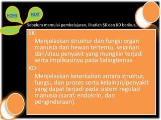 HOME     NEXT

       Sebelum memulai pembelajaran, lihatlah SK dan KD berikut..
       SK:
         Menjelaskan struktur dan fungsi organ
         manusia dan hewan tertentu, kelainan
         dan/atau penyakit yang mungkin terjadi
         serta implikasinya pada Salingtemas
       KD:
         Menjelaskan keterkaitan antara struktur,
         fungsi, dan proses serta kelainan/penyakit
         yang dapat terjadi pada sistem regulasi
         manusia (saraf, endokrin, dan
         penginderaan).
 