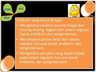 HOME    NEXT


Back
       Indikator yang harus dicapai:
       • Mengetahui struktur beserta fungsi dari
         masing-masing bagian dari sistem regulasi
         (saraf, endokrin, dan penginderaan.
       • Menjelaskan proses kerja dari sistem
         regulasi manusia (saraf, endokrin, dan
         penginderaan).
       • Mengetahui penyakit yang dapat terjadi
         pada sistem regulasi manusia (saraf,
         endokrin, dan penginderaan)
 