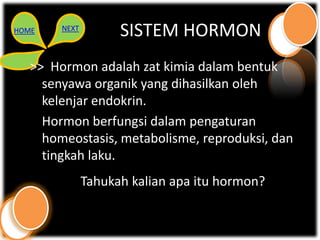 HOME    NEXT
                     SISTEM HORMON
   >> Hormon adalah zat kimia dalam bentuk
     senyawa organik yang dihasilkan oleh
     kelenjar endokrin.
     Hormon berfungsi dalam pengaturan
     homeostasis, metabolisme, reproduksi, dan
     tingkah laku.
               Tahukah kalian apa itu hormon?
 