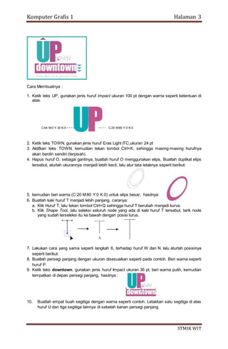 Komputer Grafis 1 Halaman 3
STMIK WIT
Cara Membuatnya :
1. Ketik teks UP, gunakan jenis huruf Impact ukuran 100 pt dengan warna seperti ketentuan di
atas.
2. Ketik teks TOWN, gunakan jenis huruf Eras Light ITC,ukuran 24 pt
3. Aktifkan teks TOWN, kemudian tekan tombol Ctrl+K, sehingga masing-masing hurufnya
akan berdiri sendiri (terpisah).
4. Hapus huruf O, sebagai gantinya, buatlah huruf O menggunakan elips, Buatlah duplikat elips
tersebut, aturlah ukurannya menjadi lebih kecil, lalu atur tata letaknya seperti berikut:
5. kemudian beri warna (C:20 M:80 Y:0 K:0) untuk elips besar, hasilnya:
6. Buatlah kaki huruf T menjadi lebih panjang, caranya:
a. Klik Huruf T, lalu tekan tombol Ctrl+Q sehingga huruf T berubah menjadi kurva.
b. Klik Shape Tool, lalu seleksi seluruh node yang ada di kaki huruf T tersebut, tarik node
yang sudah terseleksi itu ke bawah dengan posisi lurus.
7. Lakukan cara yang sama seperti langkah 6, terhadap huruf W dan N. lalu aturlah posisinya
seperti berikut:
8. Buatlah persegi panjang dengan ukuran disesuaikan seperti pada contoh. Beri warna seperti
huruf P.
9. Ketik teks downtown, gunakan jenis huruf Impact ukuran 36 pt, beri warna putih, kemudian
tempatkan di depan persegi panjang, hasilnya :
10. Buatlah empat buah segitiga dengan warna seperti contoh. Letakkan satu segitiga di atas
huruf U dan tiga segitiga lainnya di sebelah kanan persegi panjang.
C:64 M:0 Y:30 K:0 C:20 M:80 Y:0 K:0
 