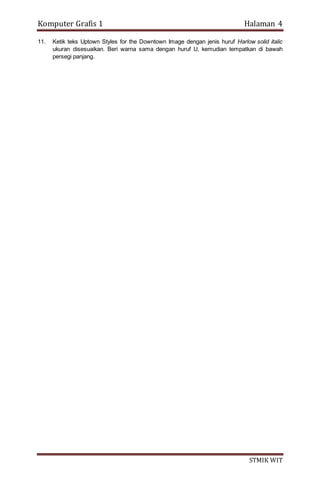 Komputer Grafis 1 Halaman 4
STMIK WIT
11. Ketik teks Uptown Styles for the Downtown Image dengan jenis huruf Harlow solid italic
ukuran disesuaikan. Beri warna sama dengan huruf U, kemudian tempatkan di bawah
persegi panjang.
 