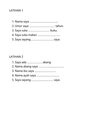 LATIHAN 1
1. Nama saya ………………………………….
2. Umur saya ……………………………… tahun.
3. Saya suka ………………………… buku.
4. Saya suka makan …………………………..
5. Saya sayang………………………….. saya.
LATIHAN 2
1. Saya ada ………………… abang.
2. Nama abang saya ………………………………
3. Nama ibu saya …………………………
4. Nama ayah saya …………………………..
5. Saya sayang………………………….. saya.
 