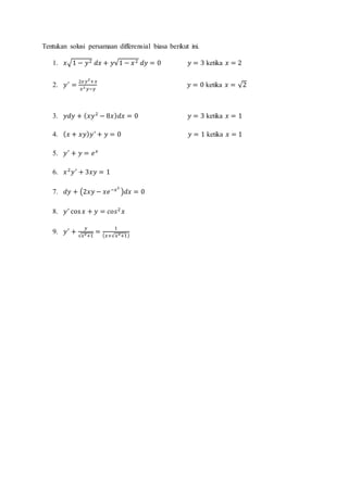 Tentukan solusi persamaan differensial biasa berikut ini.
1. 𝑥√1 − 𝑦2 𝑑𝑥 + 𝑦√1 − 𝑥2 𝑑𝑦 = 0 𝑦 = 3 ketika 𝑥 = 2
2. 𝑦′
=
2𝑥 𝑦2
+𝑥
𝑥2 𝑦−𝑦
𝑦 = 0 ketika 𝑥 = √2
3. 𝑦𝑑𝑦 + ( 𝑥𝑦2
− 8𝑥) 𝑑𝑥 = 0 𝑦 = 3 ketika 𝑥 = 1
4. ( 𝑥 + 𝑥𝑦) 𝑦′
+ 𝑦 = 0 𝑦 = 1 ketika 𝑥 = 1
5. 𝑦′
+ 𝑦 = 𝑒 𝑥
6. 𝑥2
𝑦′
+ 3𝑥𝑦 = 1
7. 𝑑𝑦 + (2𝑥𝑦 − 𝑥𝑒−𝑥2
)𝑑𝑥 = 0
8. 𝑦′
cos 𝑥 + 𝑦 = 𝑐𝑜𝑠2
𝑥
9. 𝑦′
+
𝑦
√𝑥2+1
=
1
( 𝑥+√𝑥2+1)
 