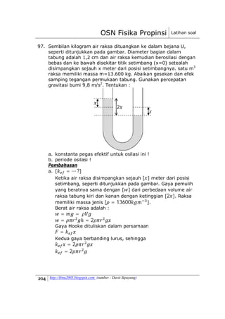 OSN Fisika Propinsi Latihan soal
http://ibnu2003.blogspot.com (sumber : Davit Sipayung)
97. Sembilan kilogram air raksa dituangkan ke dalam bejana U,
seperti ditunjukkan pada gambar. Diameter bagian dalam
tabung adalah 1,2 cm dan air raksa kemudian berosilasi dengan
bebas dan ke bawah disekitar titik setimbang (x=0) setealah
disimpangkan sejauh x meter dari posisi setimbangnya. satu m3
raksa memiliki massa m=13.600 kg. Abaikan gesekan dan efek
samping tegangan permukaan tabung. Gunakan percepatan
gravitasi bumi 9,8 m/s2
. Tentukan :
a. konstanta pegas efektif untuk osilasi ini !
b. periode osilasi !
Pembahasan
a. [ = ⋯ ?]
Ketika air raksa disimpangkan sejauh [ ] meter dari posisi
setimbang, seperti ditunjukkan pada gambar. Gaya pemulih
yang beratnya sama dengan [ ] dari perbedaan volume air
raksa tabung kiri dan kanan dengan ketinggian [2 ]. Raksa
memiliki massa jenis [ = 13600 ].
Berat air raksa adalah :
= =
= ℎ = 2
Gaya Hooke dituliskan dalam persamaan
=
Kedua gaya berbanding lurus, sehingga
= 2
= 2
2
 