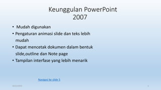 Keunggulan PowerPoint
2007
• Mudah digunakan
• Pengaturan animasi slide dan teks lebih
mudah
• Dapat mencetak dokumen dalam bentuk
slide,outline dan Note page
• Tampilan interfase yang lebih menarik
16/11/2015 2
Navigasi ke slide 5
 
