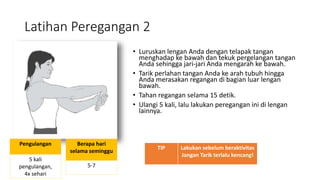 Latihan Peregangan 2
• Luruskan lengan Anda dengan telapak tangan
menghadap ke bawah dan tekuk pergelangan tangan
Anda sehingga jari-jari Anda mengarah ke bawah.
• Tarik perlahan tangan Anda ke arah tubuh hingga
Anda merasakan regangan di bagian luar lengan
bawah.
• Tahan regangan selama 15 detik.
• Ulangi 5 kali, lalu lakukan peregangan ini di lengan
lainnya.
TIP Lakukan sebelum beraktivitas
Jangan Tarik terlalu kencang!
Pengulangan
5 kali
pengulangan,
4x sehari
Berapa hari
selama seminggu
5-7
 
