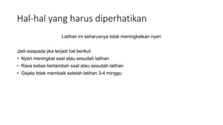 Hal-hal yang harus diperhatikan
Latihan ini seharusnya tidak meningkatkan nyeri
Jadi waspada jika terjadi hal berikut:
• Nyeri meningkat saat atau sesudah latihan
• Rasa kebas bertambah saat atau sesudah latihan
• Gejala tidak membaik setelah latihan 3-4 minggu
 
