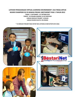 LATIHAN PENGGUNAAN VIRTUAL LEARNING ENVIRONMENT (VLE FROG) UNTUK
 MURID CHAMPION VLE DI BAWAH PROJEK 1BESTARINET FASA 1 TAHUN 2012
                     TARIKH : 5 SEPTEMBER – 29 OKTOBER 2012
                   TEMPAT : SK PADANG GARONG 1 & SK PASIR HOR
                       JUMLAH SEKOLAH TERLIBAT : 62 BUAH
                        JUMLAH MURID DILATIH: 256 ORANG

       * 15 SEKOLAH TERLIBAT BAGI SETIAP SESI LATIHAN (2 HARI SETIAP SATU SESI)
 