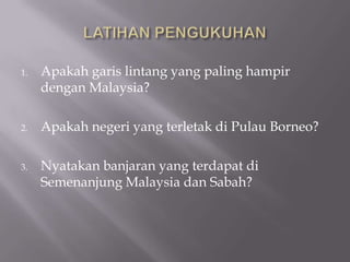 1.   Apakah garis lintang yang paling hampir
     dengan Malaysia?

2.   Apakah negeri yang terletak di Pulau Borneo?

3.   Nyatakan banjaran yang terdapat di
     Semenanjung Malaysia dan Sabah?
 