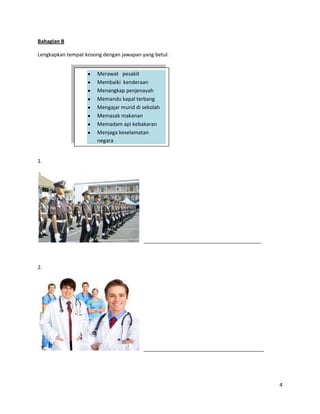 Bahagian B

Lengkapkan tempat kosong dengan jawapan yang betul.


                       Merawat pesakit
                       Membaiki kenderaan
                       Menangkap penjenayah
                       Memandu kapal terbang
                       Mengajar murid di sekolah
                       Memasak makanan
                       Memadam api kebakaran
                       Menjaga keselamatan
                       negara


1.




                                         _________________________________________



2.




                                         __________________________________________




                                                                                      4
 